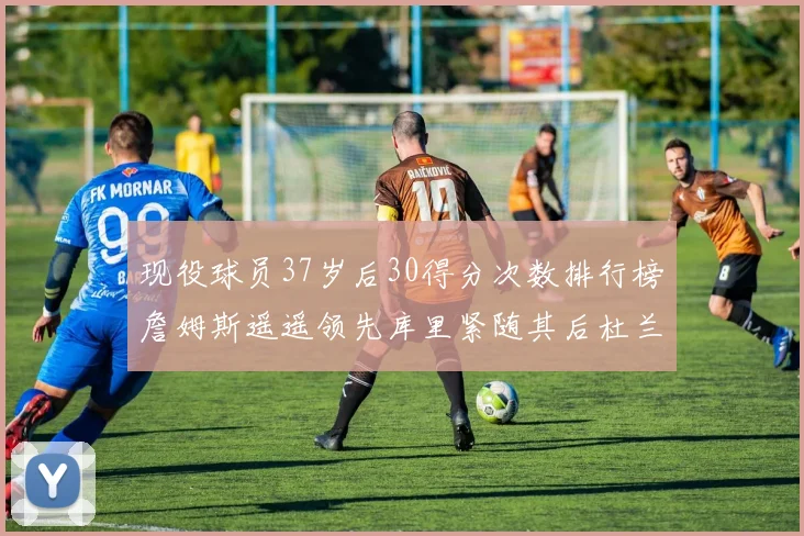 现役球员37岁后30得分次数排行榜詹姆斯遥遥领先库里紧随其后杜兰特位列第三
