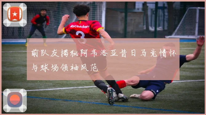 前队友揭秘阿韦洛亚昔日马竞情怀与球场领袖风范