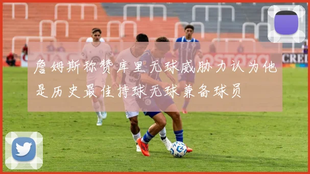 詹姆斯称赞库里无球威胁力认为他是历史最佳持球无球兼备球员