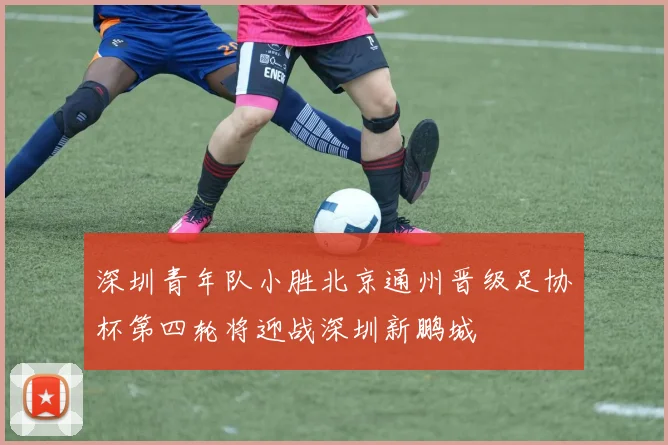 深圳青年队小胜北京通州晋级足协杯第四轮将迎战深圳新鹏城