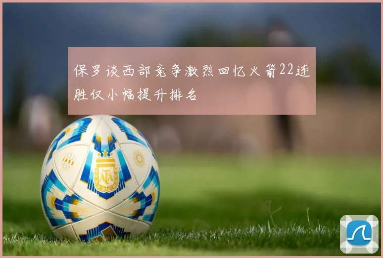 保罗谈西部竞争激烈回忆火箭22连胜仅小幅提升排名