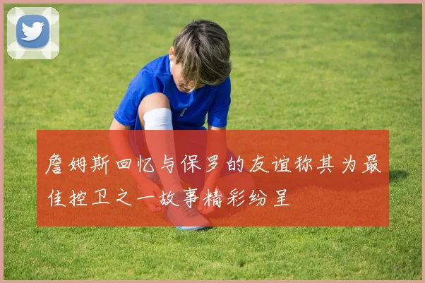 詹姆斯回忆与保罗的友谊称其为最佳控卫之一故事精彩纷呈