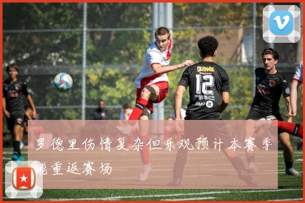 罗德里伤情复杂但乐观预计本赛季能重返赛场