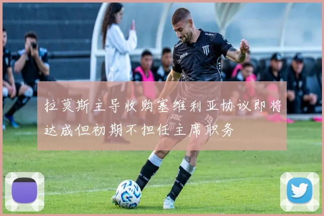 拉莫斯主导收购塞维利亚协议即将达成但初期不担任主席职务