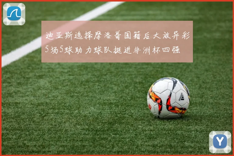 迪亚斯选择摩洛哥国籍后大放异彩5场5球助力球队挺进非洲杯四强