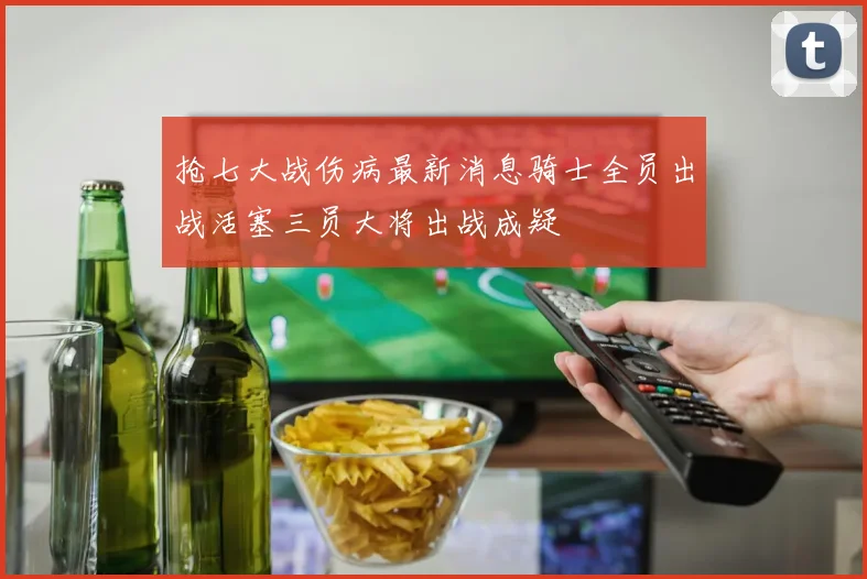 抢七大战伤病最新消息骑士全员出战活塞三员大将出战成疑