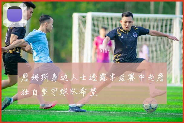 詹姆斯身边人士透露季后赛中老詹独自坚守球队希望