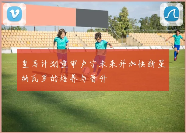 皇马计划重审卢宁未来并加快新星纳瓦罗的培养与晋升