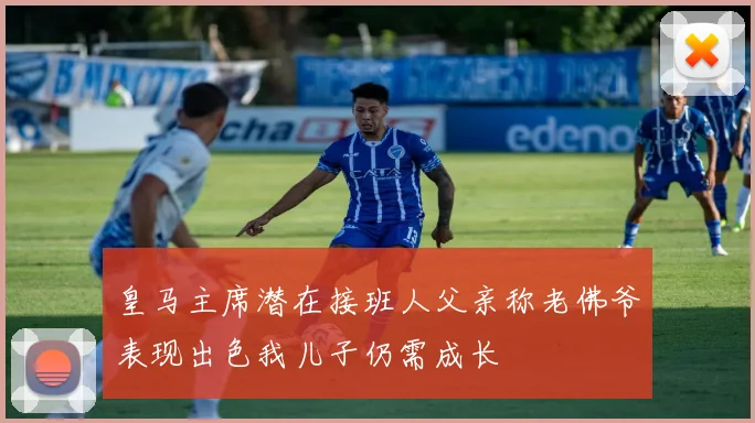皇马主席潜在接班人父亲称老佛爷表现出色我儿子仍需成长