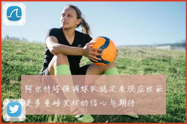 阿尔特塔强调球队稳定表现应收获更多重磅奖杯的信心与期待