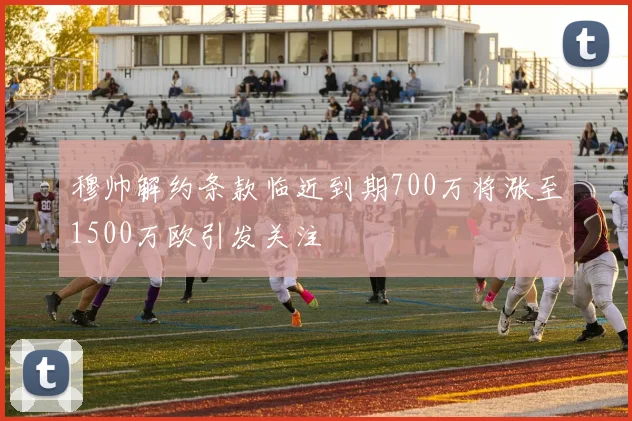 穆帅解约条款临近到期700万将涨至1500万欧引发关注